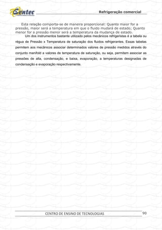 Refrigeração comercial
CENTRO DE ENSINO DE TECNOLOGIAS 90
Esta relação comporta-se de maneira proporcional: Quanto maior for a
pressão, maior será a temperatura em que o fluido mudará de estado; Quanto
menor for a pressão menor será a temperatura da mudança de estado.
Um dos instrumentos bastante utilizado pelos mecânicos refrigeristas é a tabela ou
régua de Pressão x Temperatura de saturação dos fluidos refrigerantes. Essas tabelas
permitem aos mecânicos associar determinados valores de pressão medidos através do
conjunto manifold a valores de temperatura de saturação, ou seja, permitem associar as
pressões de alta, condensação, e baixa, evaporação, a temperaturas designadas de
condensação e evaporação respectivamente.
 