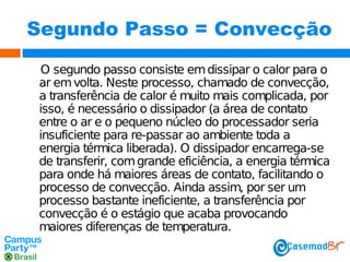 Segundo Passo = Convecção
O segundo passo consiste em dissipar o calor para o
ar em volta. Neste processo, chamado de convecção,
a transferência de calor é muito mais complicada, por
isso, é necessário o dissipador (a área de contato
entre o ar e o pequeno núcleo do processador seria
insuficiente para re-passar ao ambiente toda a
energia térmica liberada). O dissipador encarrega-se
de transferir, com grande eficiência, a energia térmica
para onde há maiores áreas de contato, facilitando o
processo de convecção. Ainda assim, por ser um
processo bastante ineficiente, a transferência por
convecção é o estágio que acaba provocando
maiores diferenças de temperatura.

 