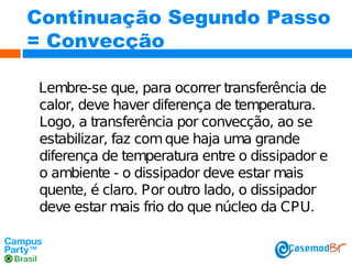 Continuação Segundo Passo
= Convecção
Lembre-se que, para ocorrer transferência de
calor, deve haver diferença de temperatura.
Logo, a transferência por convecção, ao se
estabilizar, faz com que haja uma grande
diferença de temperatura entre o dissipador e
o ambiente - o dissipador deve estar mais
quente, é claro. Por outro lado, o dissipador
deve estar mais frio do que núcleo da CPU.

 