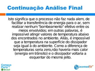 Continuação Análise Final
Isto significa que o processo não faz nada alem, de
facilitar a transferência de energia para o ar, sem
realizar nenhum "bombeamento" efetivo entre os
meios envolvidos; em outras palavras, é
impossível atingir valores de temperatura abaixo
dos encontrados no ambiente. Aliás, é impossível
que a temperatura na superfície do dissipador
seja igual à do ambiente. Como a diferença de
temperaturas seria zero,não haveria mais calor
(energia em trânsito) e o dissipador voltaria a
esquentar do mesmo jeito.

 