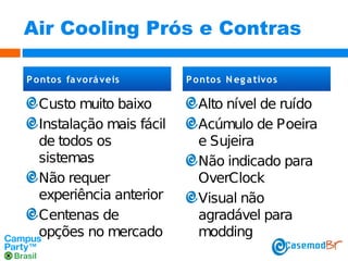 Air Cooling Prós e Contras
P ontos fa vo rá veis

Custo muito baixo
Instalação mais fácil
de todos os
sistemas
Não requer
experiência anterior
Centenas de
opções no mercado

P ontos N eg a tivo s

Alto nível de ruído
Acúmulo de Poeira
e Sujeira
Não indicado para
OverClock
Visual não
agradável para
modding

 