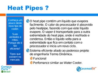 Heat Pipes ?
Conheça um
pouco deste
novo tipo de
cooler.
Suas
verdades e
mitos.
Porque ele é
tão
eficiente?
Tipos que
existem no
mercado.

O heat pipe contém um líquido que evapora
facilmente. O calor do processador é absorvido
pelo heatpipe, fazendo com que este líquido
evapore. O vapor é transportado para a outra
extremidade do heat pipe, onde é resfriado e
condensa. Então o líquido volta para a
extremidade que fica em contato com o
processador e inicia um novo ciclo.
Sistema eficiente aliado ao poderoso projeto
de engenharia Termo Dinâmica.
Funcional
Perfomance similar ao Water Cooler.

 