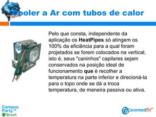 Cooler a Ar com tubos de calor
Pelo que consta, independente da
aplicação os HeatPipes só atingem os
100% da eficiência para a qual foram
projetados se forem colocados na vertical,
isto é, seus "caninhos" capilares sejam
conservados na posição ideal de
funcionamento que é recolher a
temperatura na parte inferior e direcioná-la
para o topo onde se dá a troca
temperatura, de maneira passiva ou ativa.

 