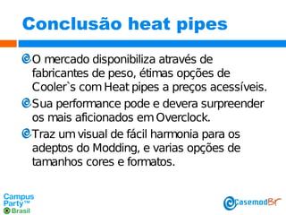 Conclusão heat pipes
O mercado disponibiliza através de
fabricantes de peso, étimas opções de
Cooler`s com Heat pipes a preços acessíveis.
Sua performance pode e devera surpreender
os mais aficionados em Overclock.
Traz um visual de fácil harmonia para os
adeptos do Modding, e varias opções de
tamanhos cores e formatos.

 