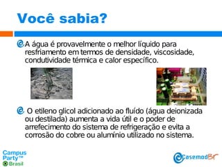 Você sabia?
A água é provavelmente o melhor líquido para
resfriamento em termos de densidade, viscosidade,
condutividade térmica e calor específico.

O etileno glicol adicionado ao fluído (água deionizada
ou destilada) aumenta a vida útil e o poder de
arrefecimento do sistema de refrigeração e evita a
corrosão do cobre ou alumínio utilizado no sistema.

 