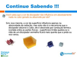 Continue Sabendo !!!
Você sabia que a cor do dissipador não influência em absolutamente
nada no calor gerado ou absorvido por ele?
Sim, isso mesmo, a cor da superfície influência apenas na
absorvidade da radiação, mas este não é o mecanismo que o
dissipador absorve o calor, ele é absorvido por condução térmica.
(contato entra as partes físicas - superfícies) Então quebra-se o
mito de um dissipador vermelho ficará mais quente que o preto ou
vice versa.

 