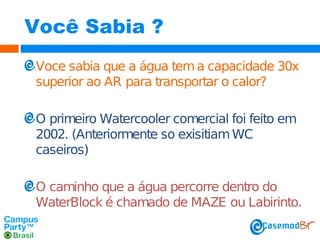 Você Sabia ?
Voce sabia que a água tem a capacidade 30x
superior ao AR para transportar o calor?
O primeiro Watercooler comercial foi feito em
2002. (Anteriormente so exisitiam WC
caseiros)
O caminho que a água percorre dentro do
WaterBlock é chamado de MAZE ou Labirinto.

 