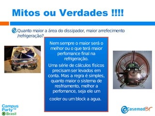 Mitos ou Verdades !!!!
Quanto maior a área do dissipador, maior arrefecimento
/refrigeração?
Nem sempre o maior será o
melhor ou o que terá maior
perfomance final na
refrigeração.
Uma série de cálculos físicos
precisam ser levados em
conta. Mas a regra é simples,
quanto maior o sistema de
resfriamento, melhor a
perfomance, seja ele um
cooler ou um block a agua.

 