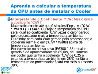 Aprenda a calcular a temperatura
da CPU antes de instalar o Cooler
I nterpreta ndo o C oefic iente °C /W : Mas o que é
o coeficiente °C/W ?
Matematicamente até que é simples:T c pu = (°C /W
* W a tts ) +T a m b Ou seja: a temperatura da CPU
será igual ao coeficiente °C/W vezes o calor gerado
pelo processador mais a temperatura ambiente.
Ou ainda: para cada Watt gerado pelo processador, o
cooler irá resfriá-lo em (°C/W * Watts) acima da
temperatura ambiente.
Por exemplo: no nosso caso (E6300 1,35) o calor
gerado é de aproximadamente 85,0W, se usarmos
um cooler que tenha o coefiente °C/W de 0,25 e
estando a temperatura ambiente em 28°C, então a
temperatura do processador ficará em mais ou menos
39°C.

 