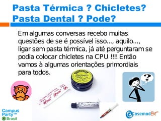 Pasta Térmica ? Chicletes?
Pasta Dental ? Pode?
Em algumas conversas recebo muitas
questões de se é possível isso..., aquilo...,
ligar sem pasta térmica, já até perguntaram se
podia colocar chicletes na CPU !!!! Então
vamos à algumas orientações primordiais
para todos.

 