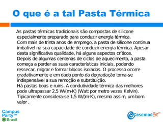 O que é a tal Pasta Térmica
As pastas térmicas tradicionais são compostas de silicone
especialmente preparado para conduzir energia térmica.
Com mais de trinta anos de emprego, a pasta de silicone continua
imbatível na sua capacidade de conduzir energia térmica. Apesar
desta significativa qualidade, há alguns aspectos críticos.
Depois de algumas centenas de ciclos de aquecimento, a pasta
começa a perder as suas características iniciais, podendo
ressecar, migrar e formar blocos isolados. O processo ocorre
gradativamente e em dado ponto da degradação toma-se
indispensável a sua remoção e substituição.
Há pastas boas e ruins. A condutividade térmica das melhores
pode ultrapassar 2,5 W/(m-K) (Watt por metro vezes Kelvin).
Tipicamente considera-se 1,5 W/(m-K), mesmo assim, um bom
valor .

 