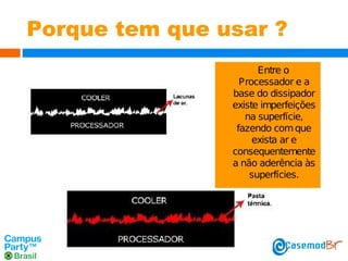 Porque tem que usar ?
Entre o
Processador e a
base do dissipador
existe imperfeições
na superfície,
fazendo com que
exista ar e
consequentemente
a não aderência às
superfícies.

 