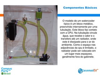 Componentes Básicos

O modelo de um watercooler
típico é um bloco metálico,
preenchido internamente por uma
tubulação. Este bloco faz contato
com a CPU. Na tubulação circula
água, que recebe o calor e o
transfere até um radiador, onde
este é dissipado para o ar do
ambiente. Como o espaço nas
adjacências da cpu é limitado, o
radiador pode ser colocado em
um lugar mais espaçoso,
geralmente fora do gabinete.

 
