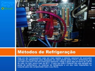 Métodos de Refrigeração
Hoje em dia Computadores cada vez mais rápidos e velozes, precisam de avançados
sistemas de refrigeração para dissipação do calor gerado pelas CPU’s, lembramos que
um Intel Core Duo Core em OverClock agressivo, chega a gerar algo em torno de 130 W
de calor, ou seja, pouco mais de 80 C., e para que todo o sistema não seja atingido por
perda de performance, os sistemas de refrigeração e um dos mais importantes no
conjunto para não comprometer todo o seu Micro.

 