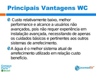 Principais Vantagens WC
Custo relativamente baixo, melhor
performance e alcance a usuários não
avançados, pois não requer experiência em
instalação avançada, necessitando de apenas
os cuidados básicos e pertinentes aos outros
sistemas de arrefecimento.
A água é o melhor sistema atual de
arrefecimento utilizado em relação custo
benefício.

 