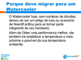 Porque devo migrar para um
Watercooler
O Watercooler hoje, sem sombras de dúvidas,
deixou de ser um artigo de luxo ou acessório
de NeerdFanBoy para se tornar parte
integrante do seu hardware.
Além de Obter uma performance melhor, ele
também irá estabilizar a temperatura o mais
próximo o possível da sua temperatura
ambiente.

 
