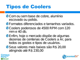 Tipos de Coolers
Com ou sem base de cobre, alumínio
escovado ou polido.
Formatos diferenciados e tamanhos variados.
Coolers poderosos de 4500 RPM com 120
mm e 40 db.
Enfim, hoje o mercado dispõe de algumas
dezenas de centenas de Coolers a Ar, para
todos os gostos e tipos de usuários.
Seus valores mais baixos são R$ 20,00
atingindo até R$ 230,00

 