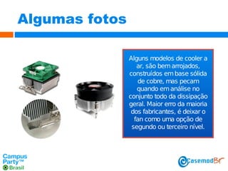 Algumas fotos
Alguns modelos de cooler a
ar, são bem arrojados,
construídos em base sólida
de cobre, mas pecam
quando em análise no
conjunto todo da dissipação
geral. Maior erro da maioria
dos fabricantes, é deixar o
fan como uma opção de
segundo ou terceiro nível.

 