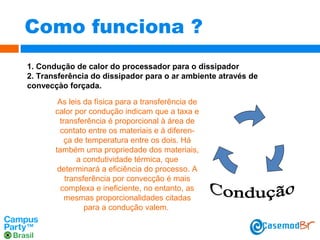 Como funciona ?
1. Condução de calor do processador para o dissipador
2. Transferência do dissipador para o ar ambiente através de
convecçào forçada.
As leis da física para a transferência de
calor por condução indicam que a taxa e
transferência é proporcional à área de
contato entre os materiais e à diferença de temperatura entre os dois. Há
também uma propriedade dos materiais,
a condutividade térmica, que
determinará a eficiência do processo. A
transferência por convecção é mais
complexa e ineficiente, no entanto, as
mesmas proporcionalidades citadas
para a condução valem.

 