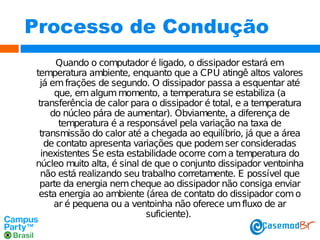 Processo de Condução
Quando o computador é ligado, o dissipador estará em
temperatura ambiente, enquanto que a CPU atingê altos valores
já em frações de segundo. O dissipador passa a esquentar até
que, em algum momento, a temperatura se estabiliza (a
transferência de calor para o dissipador é total, e a temperatura
do núcleo pára de aumentar). Obviamente, a diferença de
temperatura é a responsável pela variação na taxa de
transmissão do calor até a chegada ao equilíbrio, já que a área
de contato apresenta variações que podem ser consideradas
inexistentes Se esta estabilidade ocorre com a temperatura do
núcleo muito alta, é sinal de que o conjunto dissipador ventoinha
não está realizando seu trabalho corretamente. E possível que
parte da energia nem cheque ao dissipador não consiga enviar
esta energia ao ambiente (área de contato do dissipador com o
ar é pequena ou a ventoinha não oferece um fluxo de ar
suficiente).

 