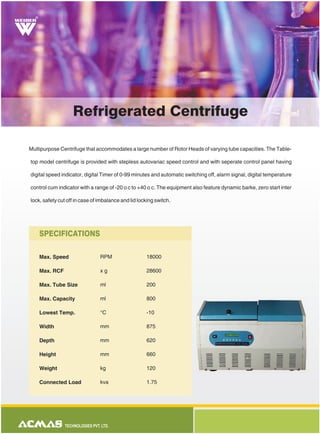 Multipurpose Centrifuge that accommodates a large number of Rotor Heads of varying tube capacities. The Table-
top model centrifuge is provided with stepless autovariac speed control and with seperate control panel having
digital speed indicator, digital Timer of 0-99 minutes and automatic switching off, alarm signal, digital temperature
control cum indicator with a range of -20 o c to +40 o c. The equipment also feature dynamic barke, zero start inter
lock, safety cut off in case of imbalance and lid locking switch.
Max. Speed
Max. RCF
Max. Tube Size
Max. Capacity
Lowest Temp.
Width
Depth
Height
Weight
Connected Load
RPM
x g
ml
ml
°C
mm
mm
mm
kg
kva
18000
28600
200
800
-10
875
620
660
120
1.75
SPECIFICATIONS
Refrigerated Centrifuge
R
 
