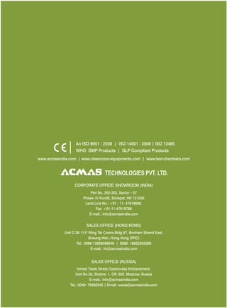 www.acmasindia.com | www.cleanroom-equipments.com | www.test-chambers.com
SALES OFFICE (HONG KONG)
SALES OFFICE (RUSSIA)
Unit D 28 11/F Wing Tat Comm,Bidg 97, Bonham Strand East,
Sheung Wan, Hong Kong (PRC)
Tel.: 0086-13929598046 | 0086- 18922303099
E-mail.: hk@acmasindia.com
Inmed Trade Street Ozerkovsky Embankment,
Unit No 50, Straine- 1, Off- 502, Moscow, Russia
E-mail.: info@acmasindia.com
Tel.: 0049- 79592345 | Email: russia@acmasindia.com
TECHNOLOGIES PVT. LTD.
An ISO 9001 : 2208 | ISO 14001 : 2008 | ISO 13485
WHO: GMP Products | GLP Compliant Products
CORPORATE OFFICE/ (INDIA)SHOWROOM
Plot No. 352-353, Sector – 57
Phase- IV Kundli, Sonepat, HR 131028
Land Line No.: +91 - 11- 47619688,
Fax: +91-11-47619788
E-mail.: info@acmasindia.com
 