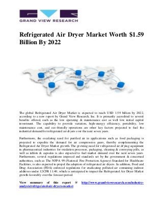 Refrigerated Air Dryer Market Worth $1.59
Billion By 2022
The global Refrigerated Air Dryer Market is expected to reach USD 1.59 billion by 2022,
according to a new report by Grand View Research, Inc. It is primarily accredited to several
benefits offered, such as the low operating & maintenance cost as well low initial capital
investment. The capability to provide variation, high-energy efficiency, portability, low
maintenance cost, and eco-friendly operations are other key factors projected to fuel the
industrial demand for refrigerated air dryers over the next seven years.
Furthermore, the escalating need for purified air in applications such as food packaging is
projected to expedite the demand for air compression gears, thereby complementing the
Refrigerated Air Dryer Market growth. The growing need for refrigerated air drying equipment
in pharmaceutical industries for oxidation processes, packaging, cleaning & conveying pills, as
well as tablets & capsules is also expected to fuel market demand over the next seven years.
Furthermore, several regulations imposed and standards set by the government & concerned
authorities, such as The NFPA 99 (National Fire Protection Agency) Standard for Healthcare
Facilities, is also expected to propel the adoption of refrigerated air dryers. In addition, Food and
Drug Association (FDA) enforced regulations for eradicating polluted air containing indirect
additives under 12CFR 11.40, which is anticipated to impact the Refrigerated Air Dryer Market
growth favorably over the forecast period.
View summary of this report @ http://www.grandviewresearch.com/industry-
analysis/refrigerated-air-dryers-market
 