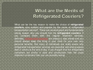 What can be the key reason to make the choice of refrigerated
couriers, also evident and popular by the name of refrigerated
transportation service? There are several good and fundamentally
strong reason why you should hire the refrigerated couriers. If
you compare them with the regular shipment services,
definitely, refrigerated couriers are always a step ahead and you
should always keep this thing in your mind for your own very
personal benefits. Not many of individuals are really aware why
refrigerated transportation services are essential and what purpose
does it solves at the end of day. If you thought that the refrigerated
containers are similar in style and construction than the usual
shipment containers then you are possibly wrong.
 
