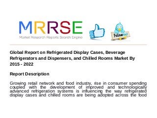 Global Report on Refrigerated Display Cases, Beverage
Refrigerators and Dispensers, and Chilled Rooms Market By
2015 - 2022
Report Description
Growing retail network and food industry, rise in consumer spending
coupled with the development of improved and technologically
advanced refrigeration systems is influencing the way refrigerated
display cases and chilled rooms are being adopted across the food
 