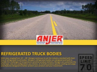 REFRIGERATED TRUCK BODIES
With sizes ranging from 10′ – 28′, Morgan continues to set the industry standard with their
line of refrigerated truck bodies. Morgan’s refrigerated bodies are designed and built to
handle the challenges of temperature-sensitive product delivery. Morgan can customize the
body type, size and configuration you choose, to include product-specific cooling and cargoarea features designed to better-protect your product and your investment.

 
