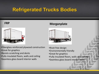 Refrigerated Trucks Bodies
FRP

•Fiberglass reinforced plywood construction
•Great for graphics
•Resists scratching and dents
•Fully insulated floors, walls and ceiling
•Seamless glass board interior walls

Morganplate

•Rivet free design
•Environmentally friendly
•Great for graphics
•Fully insulated floors, walls and ceiling
•Seamless glass board interior walls

 