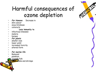 Harmful consequences of
        ozone depletion
•   For Humans      Increase in
•   skin cancer
•   snow blindness
•   cataracts
•           Less immunity to
•   infectious diseases
•   malaria
•   herpes
•   For plants
•   smaller size
•   lower yield
•   increased toxicity
•   altered form
•
•   For marine life
•   Reduced
•   plankton
•   juvenile fish
•   larval crabs and shrimps
 