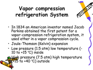 Vapor compression
    refrigeration System

• In 1834 an American inventor named Jacob
  Perkins obtained the first patent for a
  vapor-compression refrigeration system, it
  used ether in a vapor compression cycle.
• Joule-Thomson (Kelvin) expansion
• Low pressure (1.5 atm) low temperature (-
  10 to +15 ℃) inside
• High pressure (7.5 atm) high temperature
  (+15 to +40 ℃) outside
 