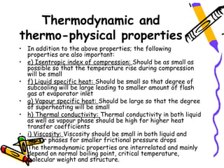 Thermodynamic and
thermo-physical properties
• In addition to the above properties; the following
  properties are also important:
• e) Isentropic index of compression: Should be as small as
  possible so that the temperature rise during compression
  will be small
• f) Liquid specific heat: Should be small so that degree of
  subcooling will be large leading to smaller amount of flash
  gas at evaporator inlet
• g) Vapour specific heat: Should be large so that the degree
  of superheating will be small
• h) Thermal conductivity: Thermal conductivity in both liquid
  as well as vapour phase should be high for higher heat
  transfer coefficients
• i) Viscosity: Viscosity should be small in both liquid and
  vapour phases for smaller frictional pressure drops
• The thermodynamic properties are interrelated and mainly
  depend on normal boiling point, critical temperature,
  molecular weight and structure.
 