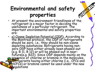 Environmental and safety
        properties
• At present the environment friendliness of the
  refrigerant is a major factor in deciding the
  usefulness of a particular refrigerant. The
  important environmental and safety properties
  are:
• a) Ozone Depletion Potential (ODP): According to
  the Montreal protocol, the ODP of refrigerants
  should be zero, i.e., they should be non-ozone
  depleting substances. Refrigerants having non-
  zero ODP have either already been phased-out
  (e.g. R 11, R 12) or will be phased-out in near-
  future(e.g. R22). Since ODP depends mainly on the
  presence of chlorine or bromine in the molecules,
  refrigerants having either chlorine (i.e., CFCs and
  HCFCs) or bromine cannot be used under the new
  regulations
 