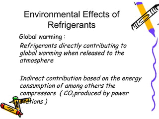 Environmental Effects of
       Refrigerants
Global warming :
Refrigerants directly contributing to
global warming when released to the
atmosphere

Indirect contribution based on the energy
consumption of among others the
compressors ( CO2 produced by power
stations )
 