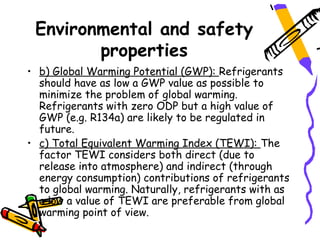 Environmental and safety
        properties
• b) Global Warming Potential (GWP): Refrigerants
  should have as low a GWP value as possible to
  minimize the problem of global warming.
  Refrigerants with zero ODP but a high value of
  GWP (e.g. R134a) are likely to be regulated in
  future.
• c) Total Equivalent Warming Index (TEWI): The
  factor TEWI considers both direct (due to
  release into atmosphere) and indirect (through
  energy consumption) contributions of refrigerants
  to global warming. Naturally, refrigerants with as
  a low a value of TEWI are preferable from global
  warming point of view.
 