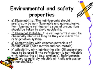 Environmental and safety
        properties
• e) Flammability: The refrigerants should
  preferably be non-flammable and non-explosive.
  For flammable refrigerants special precautions
  should be taken to avoid accidents.
• f) Chemical stability: The refrigerants should be
  chemically stable as long as they are inside the
  refrigeration system.
• g) Compatibility with common materials of
  construction (both metals and non-metals)
• h) Miscibility with lubricating oils: Oil separators
  have to be used if the refrigerant is not miscible
  with lubricating oil (e.g. ammonia). Refrigerants
  that are completely miscible with oils are easier
  to handle(R12).
 