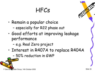 HFCs
     • Remain a popular choice
            – especially for R22 phase out
     • Good efforts at improving leakage
       performance
            – e.g. Real Zero project
     • Interest in R407A to replace R404A
            – 50% reduction in GWP


F Gas Stakeholder Group, 14th October 2009      Slide 30
 
