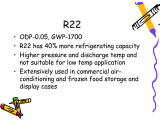 R22
• ODP-0.05, GWP-1700
• R22 has 40% more refrigerating capacity
• Higher pressure and discharge temp and
  not suitable for low temp application
• Extensively used in commercial air-
  conditioning and frozen food storage and
  display cases
 