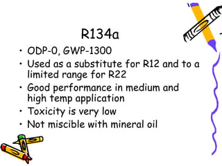 R134a
• ODP-0, GWP-1300
• Used as a substitute for R12 and to a
  limited range for R22
• Good performance in medium and
  high temp application
• Toxicity is very low
• Not miscible with mineral oil
 