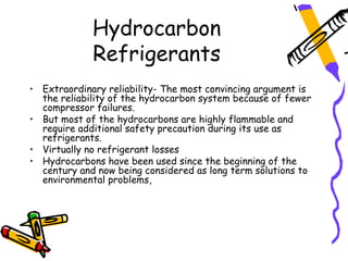 Hydrocarbon
             Refrigerants
• Extraordinary reliability- The most convincing argument is
  the reliability of the hydrocarbon system because of fewer
  compressor failures.
• But most of the hydrocarbons are highly flammable and
  require additional safety precaution during its use as
  refrigerants.
• Virtually no refrigerant losses
• Hydrocarbons have been used since the beginning of the
  century and now being considered as long term solutions to
  environmental problems,
 