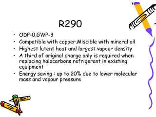 R290
• ODP-0,GWP-3
• Compatible with copper.Miscible with mineral oil
• Highest latent heat and largest vapour density
• A third of original charge only is required when
  replacing halocarbons refrigerant in existing
  equipment
• Energy saving : up to 20% due to lower molecular
  mass and vapour pressure
 
