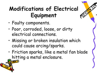Modifications of Electrical
        Equipment
• Faulty components.
• Poor, corroded, loose, or dirty
  electrical connections.
• Missing or broken insulation which
  could cause arcing/sparks.
• Friction sparks, like a metal fan blade
  hitting a metal enclosure.
 
