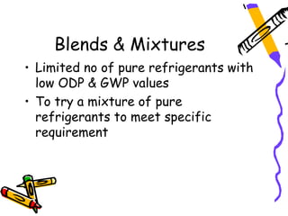 Blends & Mixtures
• Limited no of pure refrigerants with
  low ODP & GWP values
• To try a mixture of pure
  refrigerants to meet specific
  requirement
 