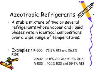 Azeotropic Refrigerants
• A stable mixture of two or several
  refrigerants whose vapour and liquid
  phases retain identical compositions
  over a wide range of temperatures.


• Examples :   R-500   :   73.8% R12 and 26.2%
 R152
               R-502 : 8.8% R22 and 51.2% R115
               R-503 : 40.1% R23 and 59.9% R13
 
