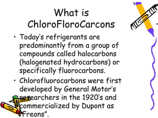 What is
    ChloroFloroCarcons
• Today’s refrigerants are
  predominantly from a group of
  compounds called halocarbons
  (halogenated hydrocarbons) or
  specifically fluorocarbons.
• Chlorofluorocarbons were first
  developed by General Motor’s
  researchers in the 1920’s and
  commercialized by Dupont as
  “Freons”.
 