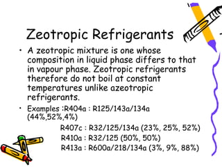 Zeotropic Refrigerants
• A zeotropic mixture is one whose
  composition in liquid phase differs to that
  in vapour phase. Zeotropic refrigerants
  therefore do not boil at constant
  temperatures unlike azeotropic
  refrigerants.
• Examples :R404a : R125/143a/134a
  (44%,52%,4%)
          R407c : R32/125/134a (23%, 25%, 52%)
          R410a : R32/125 (50%, 50%)
          R413a : R600a/218/134a (3%, 9%, 88%)
 