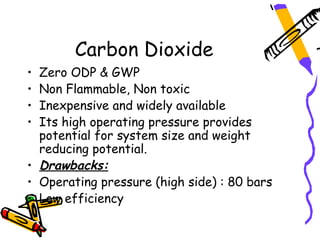 Carbon Dioxide
• Zero ODP & GWP
• Non Flammable, Non toxic
• Inexpensive and widely available
• Its high operating pressure provides
  potential for system size and weight
  reducing potential.
• Drawbacks:
• Operating pressure (high side) : 80 bars
• Low efficiency
 