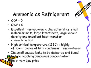 Ammonia as Refrigerant
• ODP = 0
• GWP = 0
• Excellent thermodynamic characteristics: small
  molecular mass, large latent heat, large vapour
  density and excellent heat transfer
  characteristics
• High critical temperature (132C) : highly
  efficient cycles at high condensing temperatures
• Its smell causes leaks to be detected and fixed
  before reaching dangerous concentration
• Relatively Low price
 